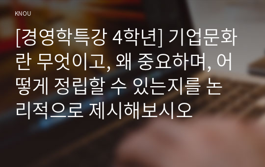 [경영학특강 4학년] 기업문화란 무엇이고, 왜 중요하며, 어떻게 정립할 수 있는지를 논리적으로 제시해보시오