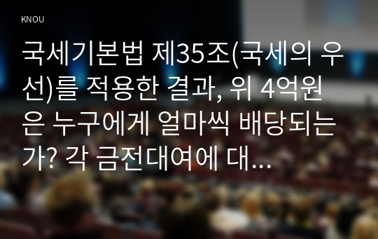 국세기본법 제35조(국세의 우선)를 적용한 결과, 위 4억원은 누구에게 얼마씩 배당되는가? 각 금전대여에 대한 이자, 가산세, 지방세종합소득세에 부가되는 지방소득세 포함 및 집행비용처럼 문제에 나오지 않은 요소는 무시한다. 방송대