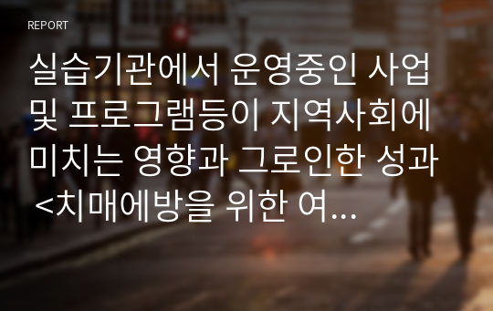 실습기관에서 운영중인 사업 및 프로그램등이 지역사회에 미치는 영향과 그로인한 성과 &lt;치매에방을 위한 여가프로그램&gt;