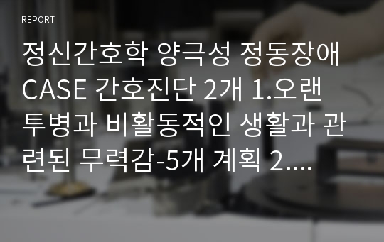 정신간호학 양극성 정동장애 CASE 간호진단 2개 1.오랜 투병과 비활동적인 생활과 관련된 무력감-5개 계획 2.생활의지의 결여와 관련된 비효과적 자가건강관리-8개 계획