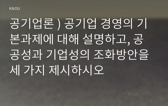 공기업론 ) 공기업 경영의 기본과제에 대해 설명하고, 공공성과 기업성의 조화방안을 세 가지 제시하시오