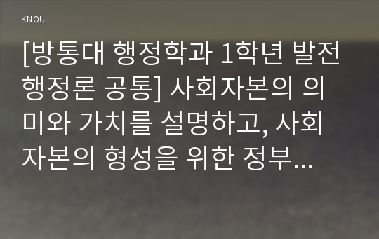 [방통대 행정학과 1학년 발전행정론 공통] 사회자본의 의미와 가치를 설명하고, 사회자본의 형성을 위한 정부와 시민사회의 바람직한 역할에 대하여 설명하시오.