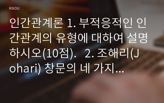 인간관계론 1. 부적응적인 인간관계의 유형에 대하여 설명하시오(10점).   2. 조해리(Johari) 창문의 네 가지 영역을 제시하고(5점) 각 영역과 관련한 인간 유형에 대하여 설명하시오(5점).