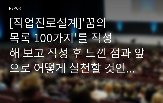 [직업진로설계]&#039;꿈의 목록 100가지&#039;를 작성해 보고 작성 후 느낀 점과 앞으로 어떻게 실천할 것인지에 대한 구체적인 방안을 제시하시오.