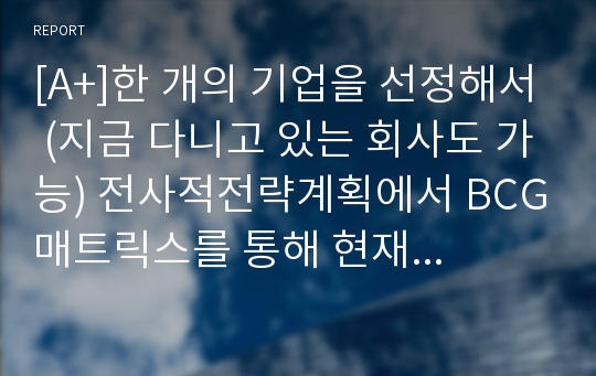 [A+]한 개의 기업을 선정해서 (지금 다니고 있는 회사도 가능) 전사적전략계획에서 BCG매트릭스를 통해 현재의 사업부(혹은 제품) 중 확대, 유지, 수확, 철수전략을 필수 있는 사업부로 나누고 성장전략 중 어떤 전략을 필수 있으며 경쟁전략 중 어떤 전략을 필 수 있는지 서술해 보시오.