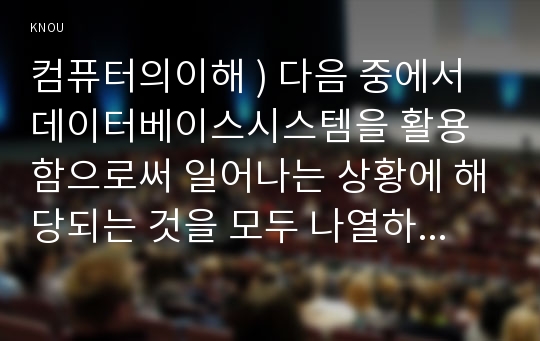 컴퓨터의이해 ) 다음 중에서 데이터베이스시스템을 활용함으로써 일어나는 상황에 해당되는 것을 모두 나열하시오.