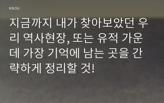 지금까지 내가 찾아보았던 우리 역사현장, 또는 유적 가운데 가장 기억에 남는 곳을 간략하게 정리할 것!