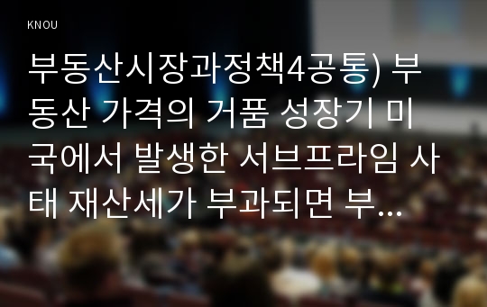 부동산시장과정책4공통) 부동산 가격의 거품 성장기 미국에서 발생한 서브프라임 사태 재산세가 부과되면 부동산 가격과 임대료는 어떻게 되는가0k