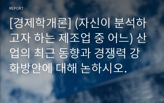 [경제학개론] (자신이 분석하고자 하는 제조업 중 어느) 산업의 최근 동향과 경쟁력 강화방안에 대해 논하시오.