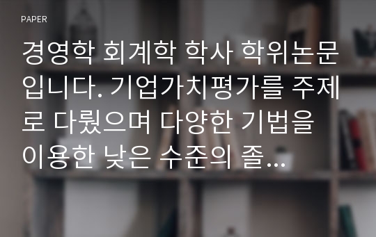 [학위논문, 경영학 학위논문]경영학 회계학 학사 학위논문입니다. 기업가치평가를 주제로 다뤘으며 다양한 기법을 이용한 낮은 수준의 졸업용 논문입니다.