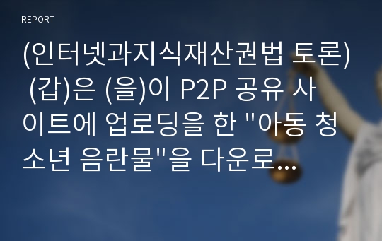 (인터넷과지식재산권법 토론) (갑)은 (을)이 P2P 공유 사이트에 업로딩을 한 &quot;아동 청소년 음란물&quot;을 다운로드 받았다. 이 음란물을 제작한 (병)은 (갑)과 (을) 및 P2P 공유 사이트를 상대로 저작권 침해소송을 제기하려 한다. 이 경우 이들 사이에 발생할 수 있는 법률관계에 대하여 토론하시오.