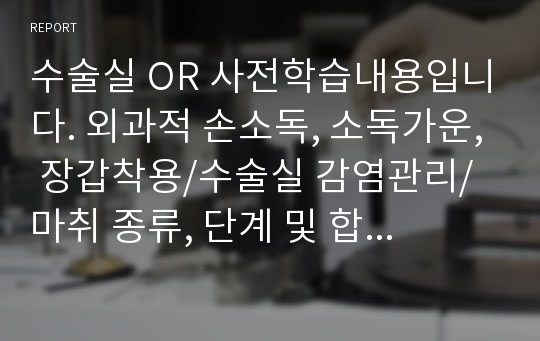 수술실 OR 사전학습내용입니다. 외과적 손소독, 소독가운, 장갑착용/수술실 감염관리/ 마취 종류, 단계 및 합병증/마취제 종류, 작용 및 부작용/ 회복실 기능 및 환자간호(수술 후 통증관리)/수술실 주요 장비 및 기구