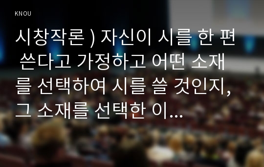 시창작론 ) 자신이 시를 한 편 쓴다고 가정하고 어떤 소재를 선택하여 시를 쓸 것인지, 그 소재를 선택한 이유는 무엇인지, 그 소재에서 상상할 수 있는 이미지와 의미는 무엇인지 상세히 서술하시오.