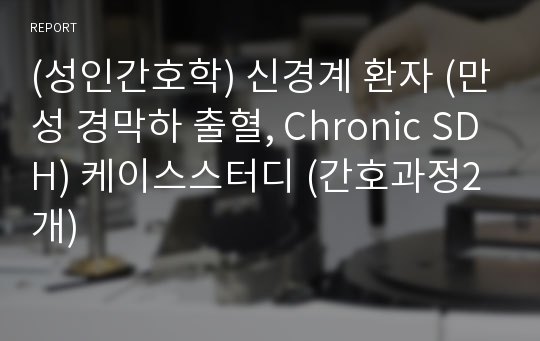 (성인간호학) 신경계 환자 (만성 경막하 출혈, Chronic SDH) 케이스스터디 (간호과정2개)