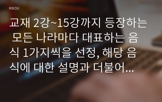 교재 2강~15강까지 등장하는 모든 나라마다 대표하는 음식 1가지씩을 선정, 해당 음식에 대한 설명과 더불어 왜 대표 음식으로 선정하였는지 개인적 소견을 제시 2강(한국)부터 15강(아프리카)까지 모든 나라마다 대표 음식 1개씩을 선정하여 설명