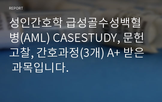 성인간호학 급성골수성백혈병(AML) CASESTUDY, 문헌고찰, 간호과정(3개) A+ 받은 과목입니다.