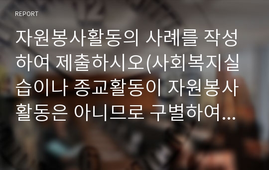 자원봉사활동의 사례를 작성하여 제출하시오(사회복지실습이나 종교활동이 자원봉사활동은 아니므로 구별하여 작성하시기 바랍니다).