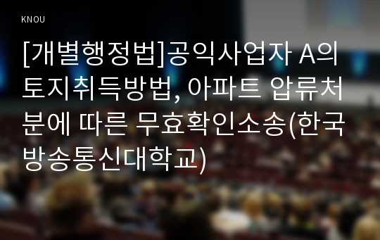 [개별행정법]공익사업자 A의 토지취득방법, 아파트 압류처분에 따른 무효확인소송(한국방송통신대학교)