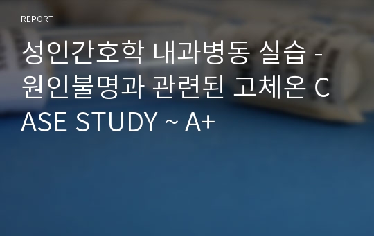 성인간호학 내과병동 실습 - 원인불명과 관련된 고체온 CASE STUDY ~ A+