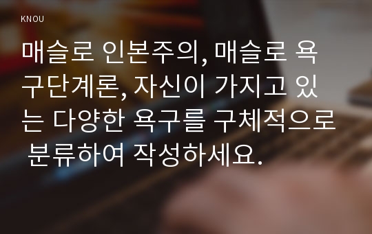 매슬로 인본주의, 매슬로 욕구단계론, 자신이 가지고 있는 다양한 욕구를 구체적으로 분류하여 작성하세요.