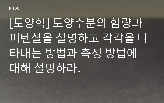 [토양학] 토양수분의 함량과 퍼텐셜을 설명하고 각각을 나타내는 방법과 측정 방법에 대해 설명하라.