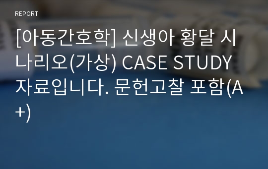 [아동간호학] 신생아 황달 시나리오(가상) CASE STUDY 자료입니다. 문헌고찰 포함(A+)