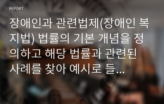 장애인과 관련법제(장애인 복지법) 법률의 기본 개념을 정의하고 해당 법률과 관련된 사례를 찾아 예시로 들고 그 사례에 대한 자신의 견해