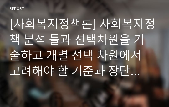 [사회복지정책론] 사회복지정책 분석 틀과 선택차원을 기술하고 개별 선택 차원에서 고려해야 할 기준과 장단점, 원칙을 설명하시오.