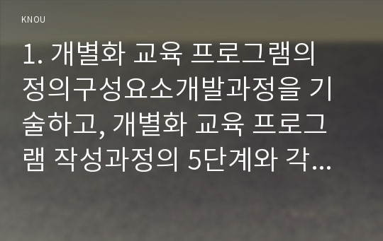 1. 개별화 교육 프로그램의 정의구성요소개발과정을 기술하고, 개별화 교육 프로그램 작성과정의 5단계와 각 단계의 주요한 특징을 설명하시오(35점). 2. 긍정적 행동 지원의 정의, (긍정적 지원의) 개별화 5단계 절차에 대해 설명하고, 지원 사례 1개를 제시하시오(35점).