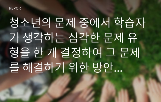 청소년의 문제 중에서 학습자가 생각하는 심각한 문제 유형을 한 개 결정하여 그 문제를 해결하기 위한 방안이나 생각을 논하시오