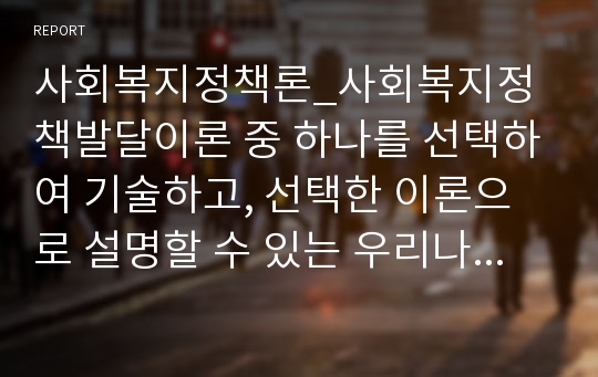 사회복지정책론_사회복지정책발달이론 중 하나를 선택하여 기술하고, 선택한 이론으로 설명할 수 있는 우리나라 사회복지정책제도의 도입과정을 상세히 기술하시오