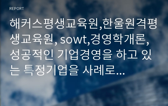 해커스평생교육원,한울원격평생교육원, sowt,경영학개론,성공적인 기업경영을 하고 있는 특정기업을 사례로 들어 SWOT분석법을 통해 분석하고 전략방안을 모색하시오.