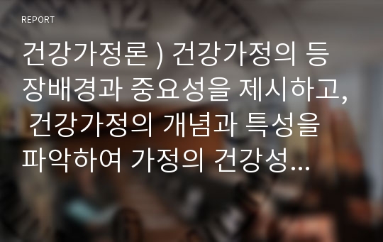 건강가정론 ) 건강가정의 등장배경과 중요성을 제시하고, 건강가정의 개념과 특성을 파악하여 가정의 건강성 유지를 위해서 해결하여야 할 정책과 제도의 개선점을 논하시오!