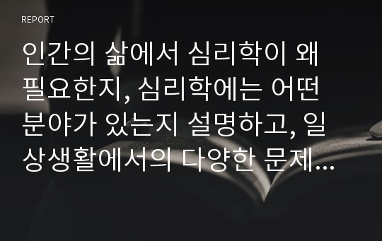 인간의 삶에서 심리학이 왜 필요한지, 심리학에는 어떤 분야가 있는지 설명하고, 일상생활에서의 다양한 문제 상황을 예로 들어 심리학적 관점으로 설명하고 학습자님이 바라는 심리학의 미래에 대해 서술하세요