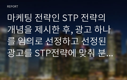 마케팅 전략인 STP 전략의 개념을 제시한 후, 광고 하나를 임의로 선정하고 선정된 광고를 STP전략에 맞춰 분석하고 성공적인 부분과 실패(보완)한 부분에 대해 서술하시오.