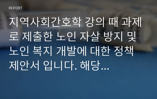 (성적인증있음)지역사회간호학 강의 때 과제로 제출한 노인 자살 방지 및 노인 복지 개발에 대한 정책제안서 입니다. 해당 과목 A+ 받아서 믿고 보셔도 됩니다! 현황 및 문제점, 국내외 관련 정책 비교분석, 제안내용, 기대효과 까지 세세하고 구체적으로 작성하였습니다!