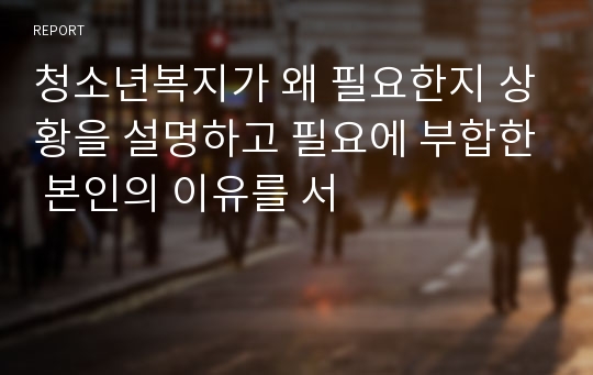 청소년복지가 왜 필요한지 상황을 설명하고 필요에 부합한 본인의 이유를 서