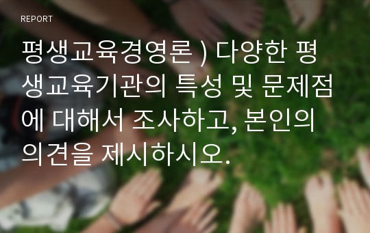 평생교육경영론 ) 다양한 평생교육기관의 특성 및 문제점에 대해서 조사하고, 본인의 의견을 제시하시오.