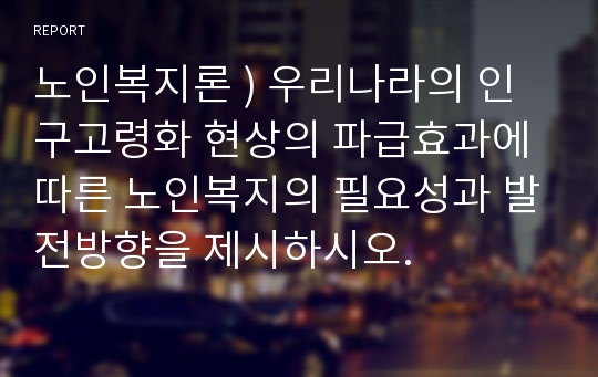 노인복지론 ) 우리나라의 인구고령화 현상의 파급효과에 따른 노인복지의 필요성과 발전방향을 제시하시오.