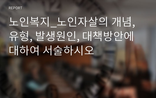 노인복지_노인자살의 개념, 유형, 발생원인, 대책방안에 대하여 서술하시오