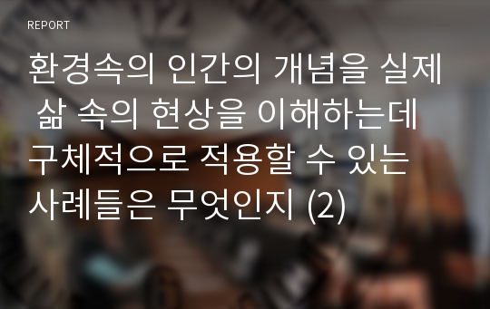 환경속의 인간의 개념을 실제 삶 속의 현상을 이해하는데 구체적으로 적용할 수 있는 사례들은 무엇인지 (2)