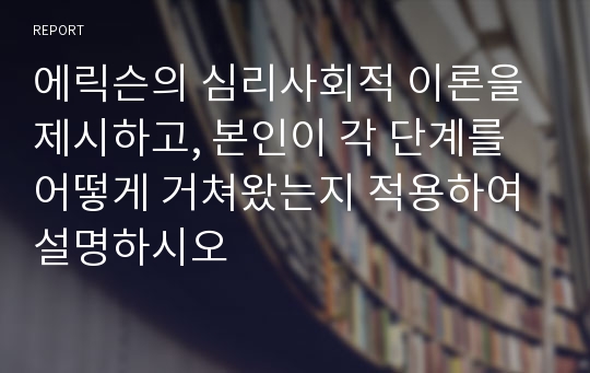 에릭슨의 심리사회적 이론을 제시하고, 본인이 각 단계를 어떻게 거쳐왔는지 적용하여 설명하시오