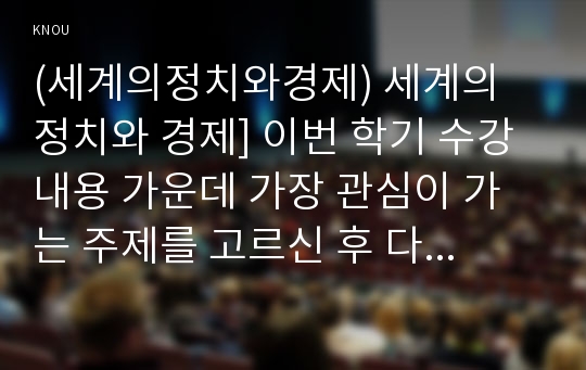 (세계의정치와경제) 세계의 정치와 경제] 이번 학기 수강 내용 가운데 가장 관심이 가는 주제를 고르신 후 다음의 내용을