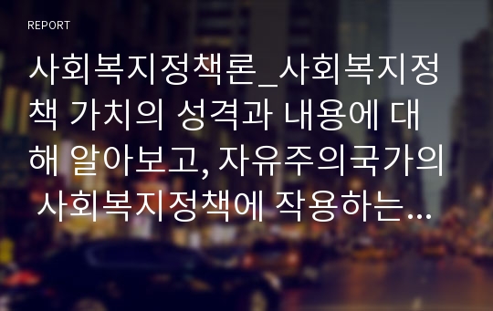 사회복지정책론_사회복지정책 가치의 성격과 내용에 대해 알아보고, 자유주의국가의 사회복지정책에 작용하는 주요 가치들에 대해 기술하시오 그리고 한 예를 들어, 그 가치들이 상충 되었을 때의 해결방안에 대해 자신의 견해를 들어 기술하시오