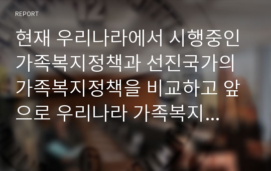 현재 우리나라에서 시행중인 가족복지정책과 선진국가의 가족복지정책을 비교하고 앞으로 우리나라 가족복지 발전방향