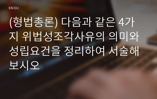 (형법총론) 다음과 같은 4가지 위법성조각사유의 의미와 성립요건을 정리하여 서술해 보시오