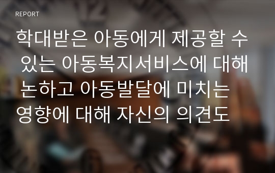 학대받은 아동에게 제공할 수 있는 아동복지서비스에 대해 논하고 아동발달에 미치는 영향에 대해 자신의 의견도