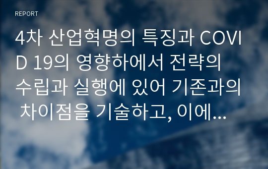 4차 산업혁명의 특징과 COVID 19의 영향하에서 전략의 수립과 실행에 있어 기존과의 차이점을 기술하고, 이에 근거