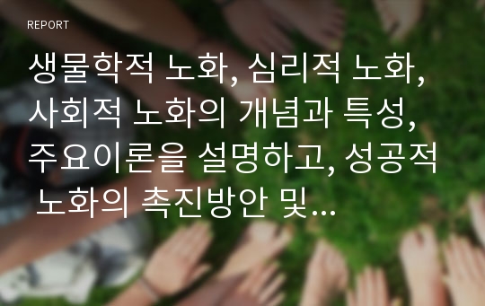 생물학적 노화, 심리적 노화, 사회적 노화의 개념과 특성, 주요이론을 설명하고, 성공적 노화의 촉진방안 및 사회복지적 개입방안