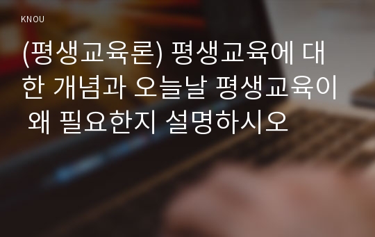 (평생교육론) 평생교육에 대한 개념과 오늘날 평생교육이 왜 필요한지 설명하시오